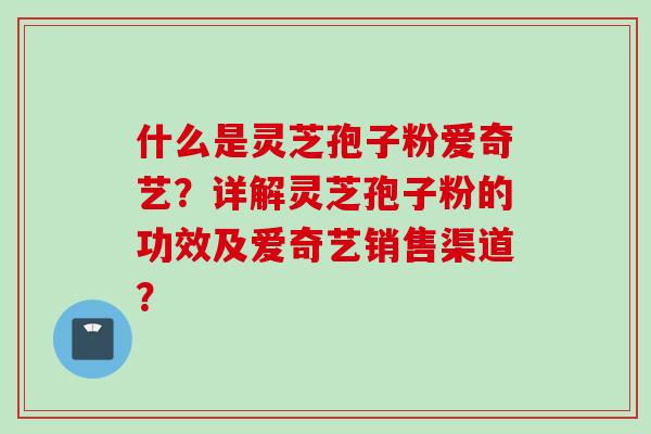 什么是灵芝孢子粉爱奇艺？详解灵芝孢子粉的功效及爱奇艺销售渠道？