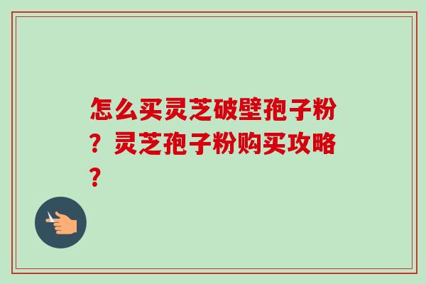 怎么买灵芝破壁孢子粉？灵芝孢子粉购买攻略？