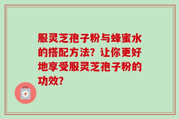 服灵芝孢子粉与蜂蜜水的搭配方法？让你更好地享受服灵芝孢子粉的功效？