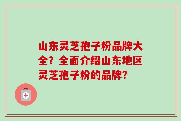 山东灵芝孢子粉品牌大全?全面介绍山东地区灵芝孢子粉的品牌? 山东灵芝孢子粉品牌大全?全面介绍山东地区灵芝孢子粉的品牌?