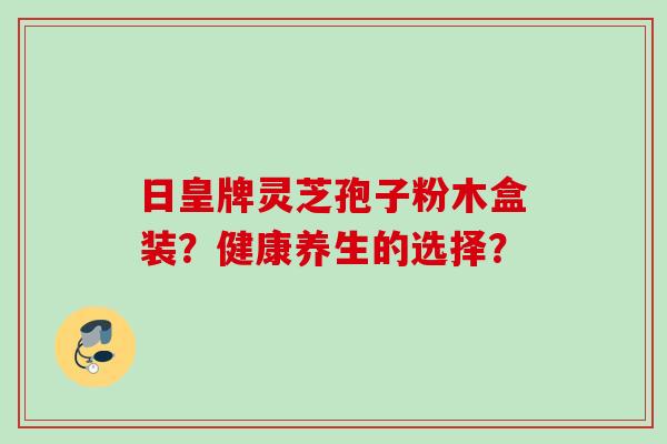 日皇牌灵芝孢子粉木盒装？健康养生的选择？