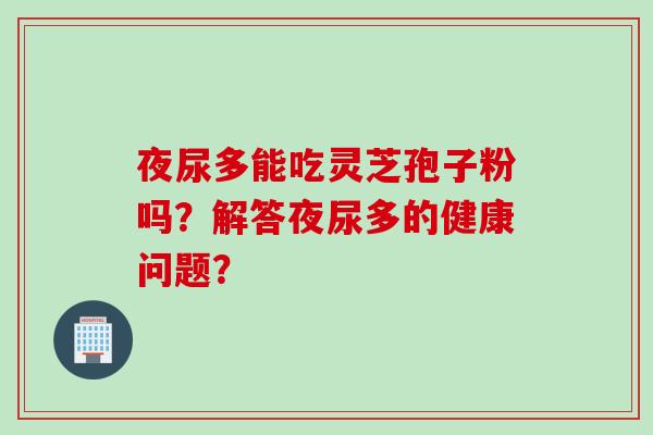 夜尿多能吃灵芝孢子粉吗？解答夜尿多的健康问题？