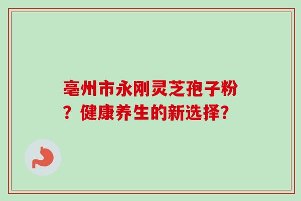 亳州市永刚灵芝孢子粉?健康养生的新选择? 亳州市永刚灵芝孢子粉?健康养生的新选择?