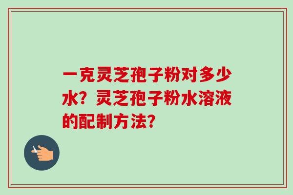 一克灵芝孢子粉对多少水?灵芝孢子粉水溶液的配制方法? 一克灵芝孢子粉对多少水?灵芝孢子粉水溶液的配制方法?