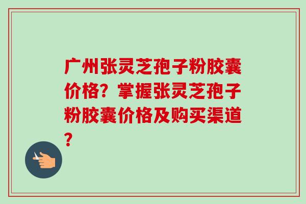 广州张灵芝孢子粉胶囊价格？掌握张灵芝孢子粉胶囊价格及购买渠道？