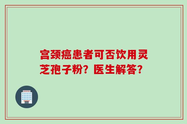 宫颈患者可否饮用灵芝孢子粉?医生解答? 宫颈患者可否饮用灵芝孢子粉?医生解答?