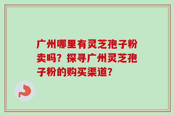 广州哪里有灵芝孢子粉卖吗？探寻广州灵芝孢子粉的购买渠道？