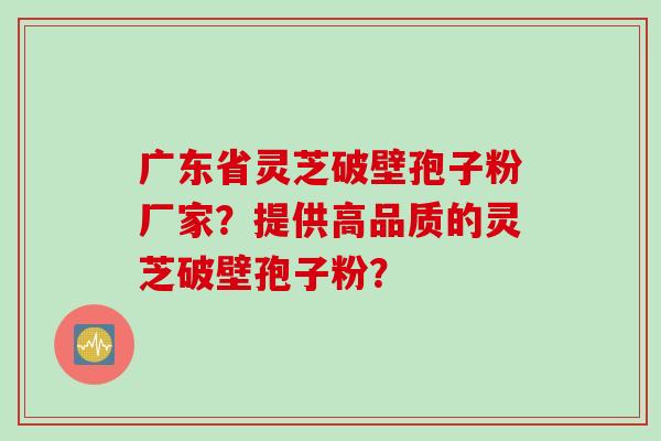 广东省灵芝破壁孢子粉厂家？提供高品质的灵芝破壁孢子粉？