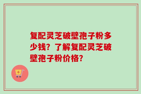 复配灵芝破壁孢子粉多少钱?了解复配灵芝破壁孢子粉价格? 复配灵芝破壁孢子粉多少钱?了解复配灵芝破壁孢子粉价格?
