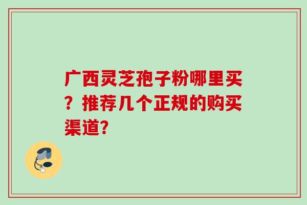 广西灵芝孢子粉哪里买？推荐几个正规的购买渠道？