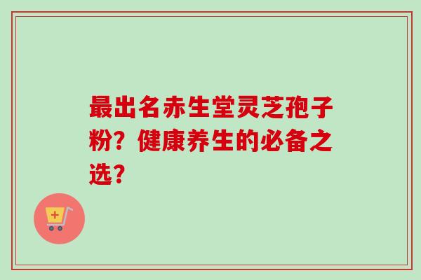 最出名赤生堂灵芝孢子粉？健康养生的必备之选？