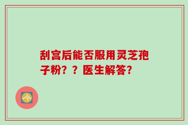 刮宫后能否服用灵芝孢子粉??医生解答? 刮宫后能否服用灵芝孢子粉??医生解答?