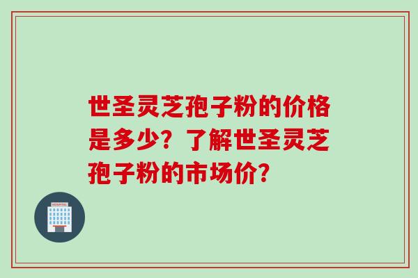 世圣灵芝孢子粉的价格是多少？了解世圣灵芝孢子粉的市场价？
