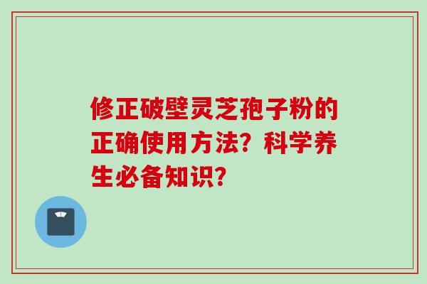 修正破壁灵芝孢子粉的正确使用方法？科学养生必备知识？