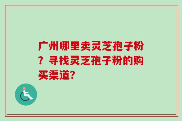 广州哪里卖灵芝孢子粉?寻找灵芝孢子粉的购买渠道? 广州哪里卖灵芝孢子粉?寻找灵芝孢子粉的购买渠道?