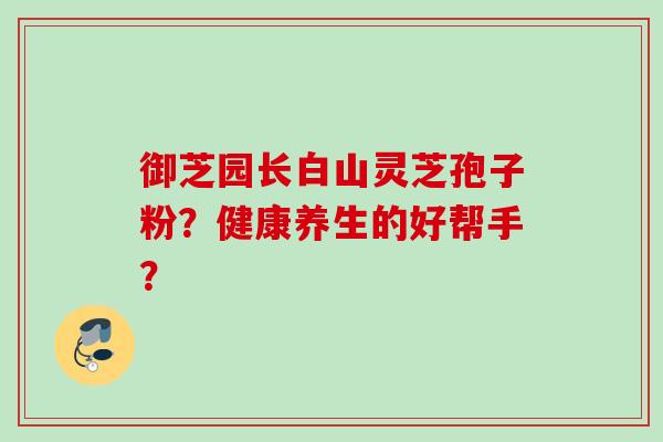 御芝园长白山灵芝孢子粉？健康养生的好帮手？