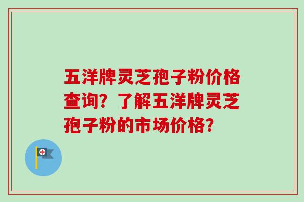 五洋牌灵芝孢子粉价格查询？了解五洋牌灵芝孢子粉的市场价格？