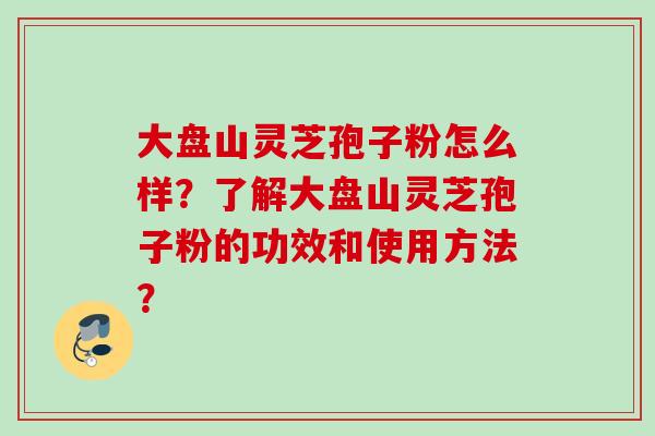 大盘山灵芝孢子粉怎么样？了解大盘山灵芝孢子粉的功效和使用方法？