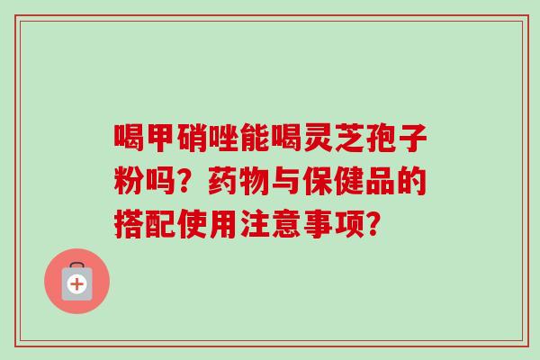 喝甲硝唑能喝灵芝孢子粉吗？药物与保健品的搭配使用注意事项？