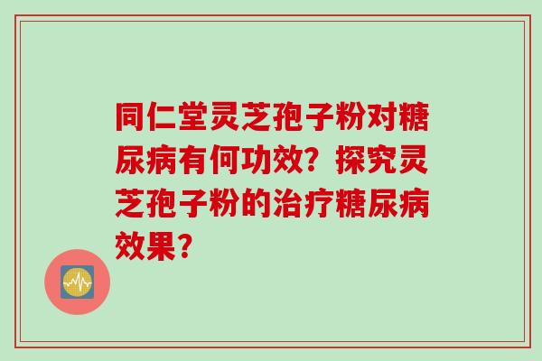 同仁堂灵芝孢子粉对糖尿病有何功效？探究灵芝孢子粉的治疗糖尿病效果？