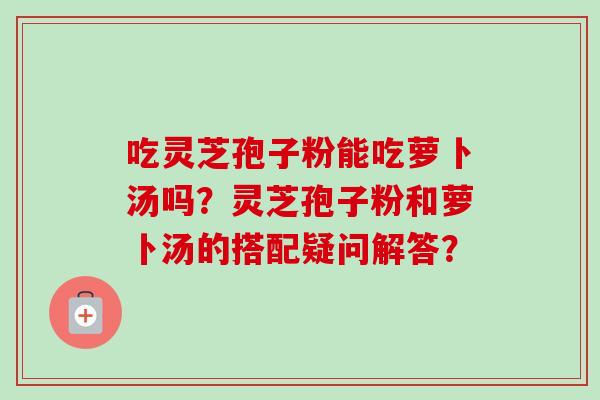 吃灵芝孢子粉能吃萝卜汤吗？灵芝孢子粉和萝卜汤的搭配疑问解答？