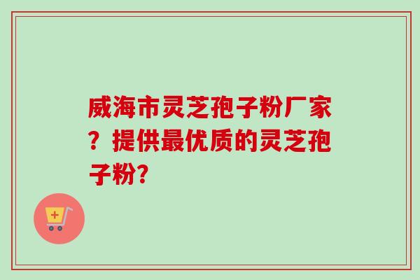 威海市灵芝孢子粉厂家？提供最优质的灵芝孢子粉？