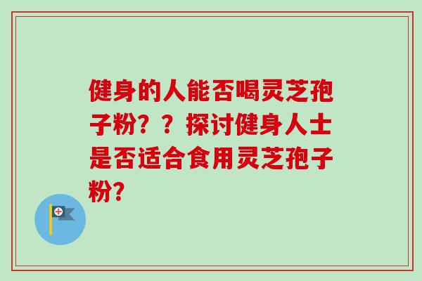 健身的人能否喝灵芝孢子粉？？探讨健身人士是否适合食用灵芝孢子粉？