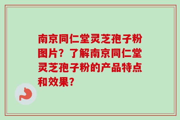 南京同仁堂灵芝孢子粉图片？了解南京同仁堂灵芝孢子粉的产品特点和效果？