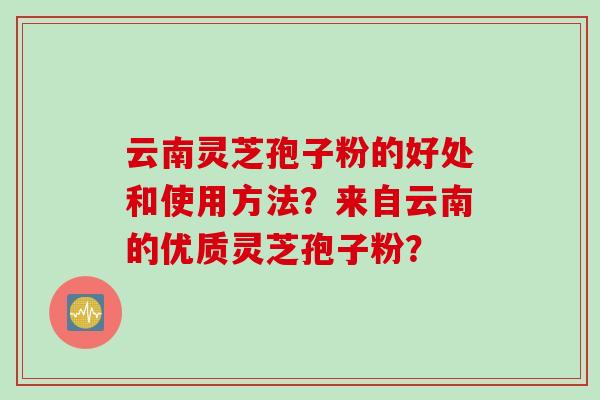 云南灵芝孢子粉的好处和使用方法？来自云南的优质灵芝孢子粉？