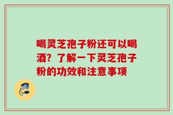 喝灵芝孢子粉还可以喝酒？了解一下灵芝孢子粉的功效和注意事项