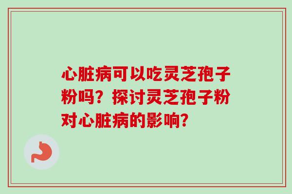 心脏病可以吃灵芝孢子粉吗？探讨灵芝孢子粉对心脏病的影响？