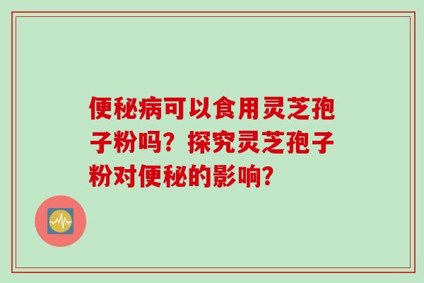 便秘病可以食用灵芝孢子粉吗？探究灵芝孢子粉对便秘的影响？