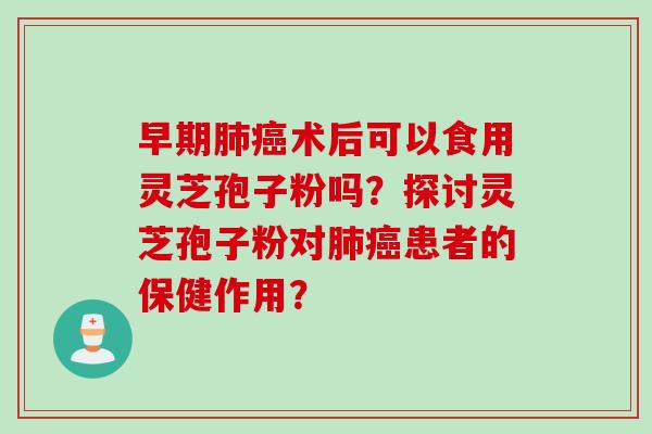 早期肺癌术后可以食用灵芝孢子粉吗？探讨灵芝孢子粉对肺癌患者的保健作用？