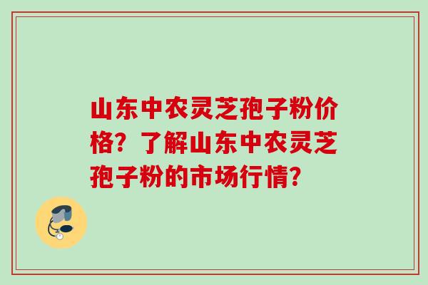 山东中农灵芝孢子粉价格？了解山东中农灵芝孢子粉的市场行情？