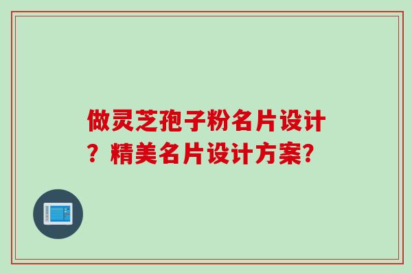 做灵芝孢子粉名片设计？精美名片设计方案？