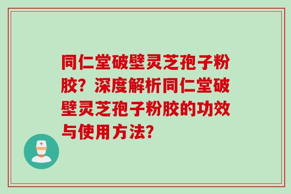 同仁堂破壁灵芝孢子粉胶？深度解析同仁堂破壁灵芝孢子粉胶的功效与使用方法？