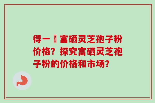 得一當富硒灵芝孢子粉价格？探究富硒灵芝孢子粉的价格和市场？