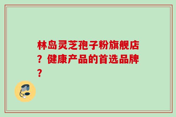 林岛灵芝孢子粉旗舰店？健康产品的首选品牌？