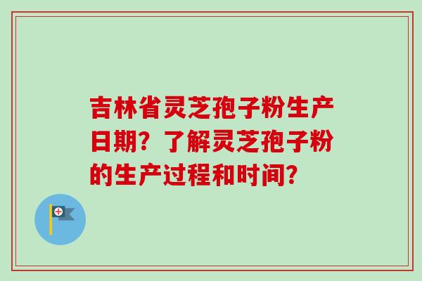 吉林省灵芝孢子粉生产日期？了解灵芝孢子粉的生产过程和时间？