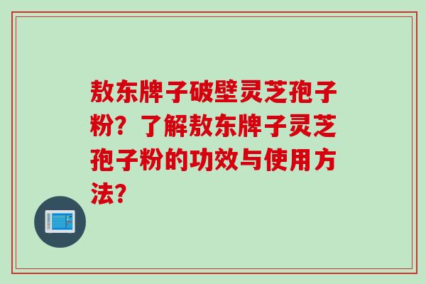 敖东牌子破壁灵芝孢子粉?了解敖东牌子灵芝孢子粉的功效与使用方法? 敖东牌子破壁灵芝孢子粉?了解敖东牌子灵芝孢子粉的功效与使用方法?