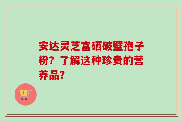 安达灵芝富硒破壁孢子粉？了解这种珍贵的营养品？