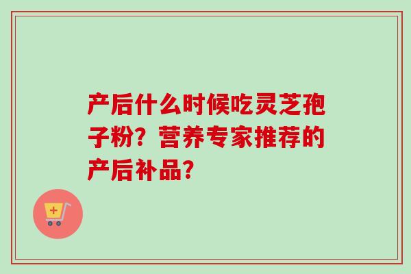 产后什么时候吃灵芝孢子粉？营养专家推荐的产后补品？
