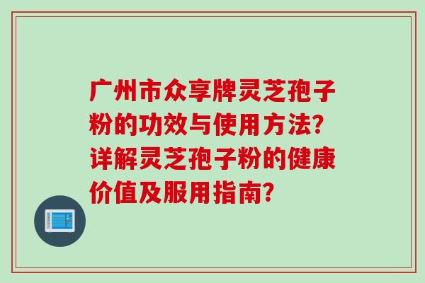广州市众享牌灵芝孢子粉的功效与使用方法?详解灵芝孢子粉的健康价值及服用指南? 广州市众享牌灵芝孢子粉的功效与使用方法?详解灵芝孢子粉的健康价值及服用指南?