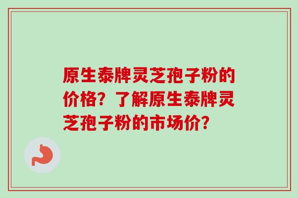 原生泰牌灵芝孢子粉的价格？了解原生泰牌灵芝孢子粉的市场价？