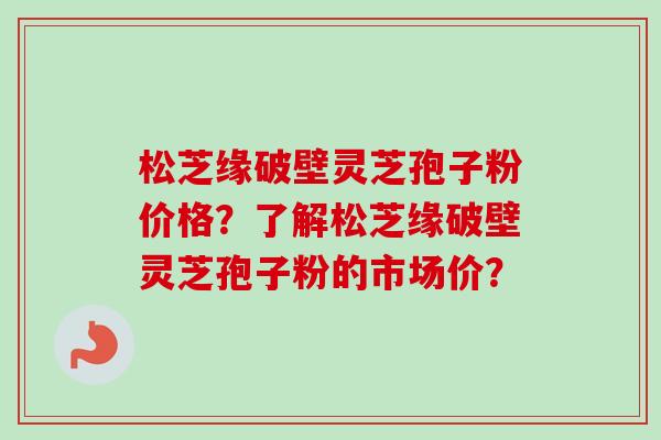 松芝缘破壁灵芝孢子粉价格？了解松芝缘破壁灵芝孢子粉的市场价？