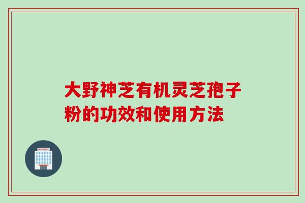 大野神芝有机灵芝孢子粉的功效和使用方法