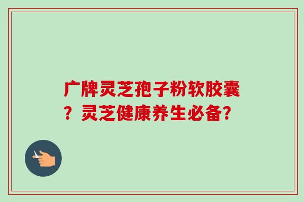 广牌灵芝孢子粉软胶囊？灵芝健康养生必备？