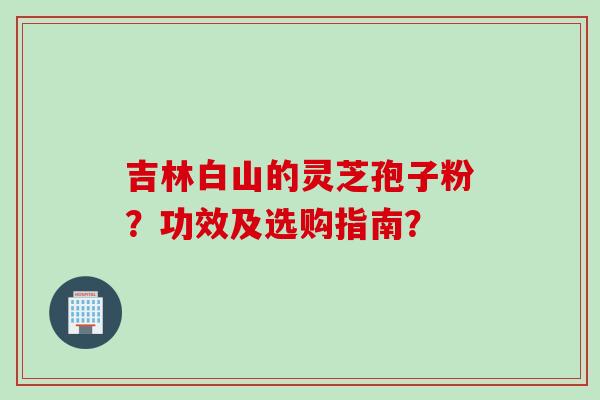 吉林白山的灵芝孢子粉?功效及选购指南? 吉林白山的灵芝孢子粉?功效及选购指南?