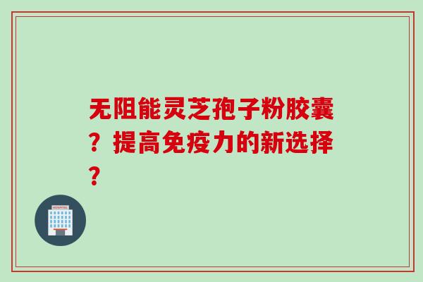 无阻能灵芝孢子粉胶囊？提高免疫力的新选择？