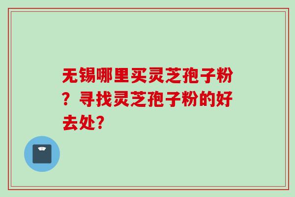 无锡哪里买灵芝孢子粉?寻找灵芝孢子粉的好去处? 无锡哪里买灵芝孢子粉?寻找灵芝孢子粉的好去处?